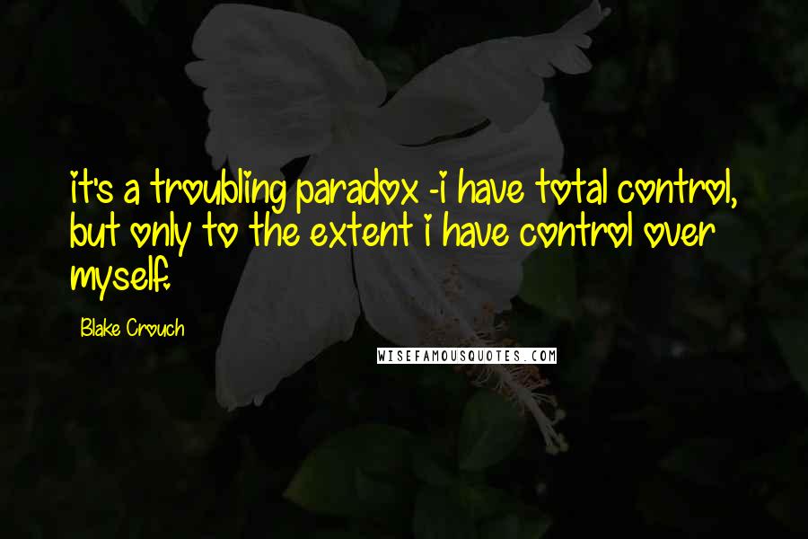 Blake Crouch Quotes: it's a troubling paradox -i have total control, but only to the extent i have control over myself.