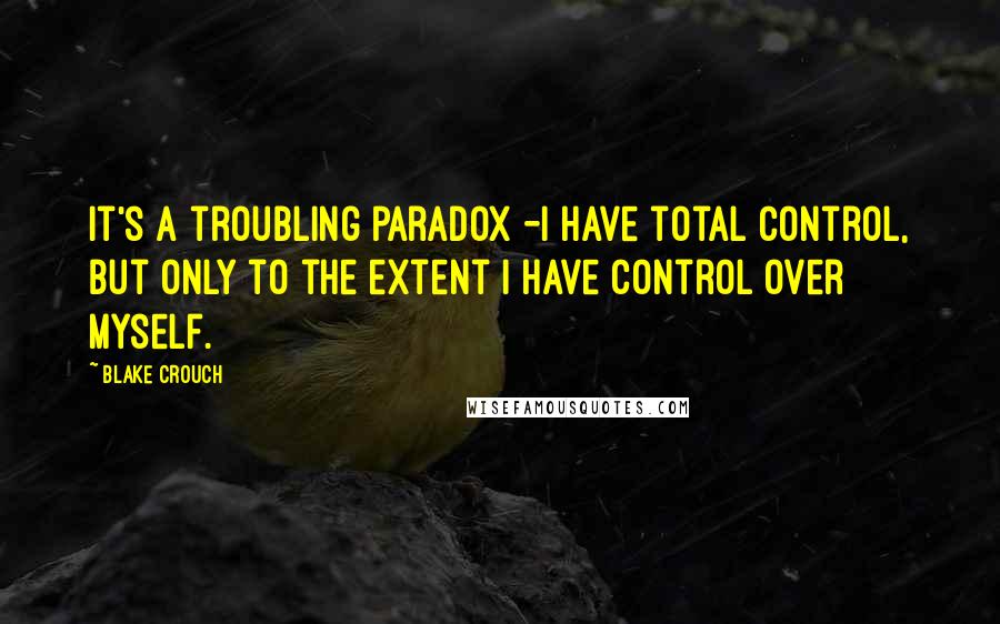 Blake Crouch Quotes: it's a troubling paradox -i have total control, but only to the extent i have control over myself.