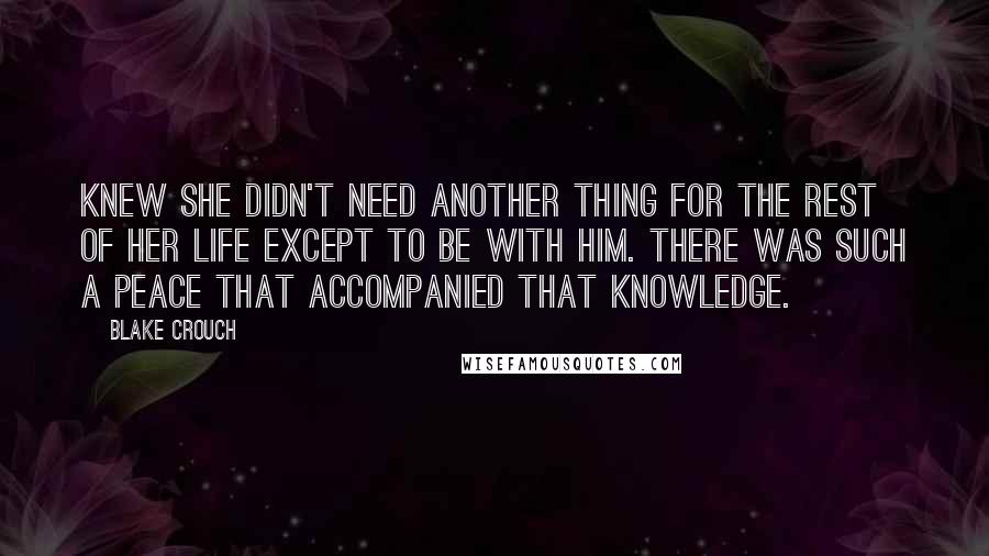 Blake Crouch Quotes: Knew she didn't need another thing for the rest of her life except to be with him. There was such a peace that accompanied that knowledge.