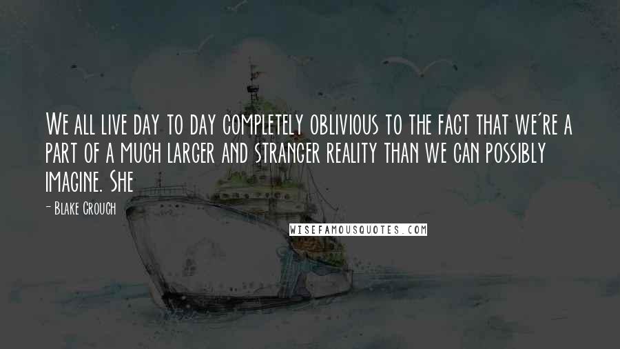 Blake Crouch Quotes: We all live day to day completely oblivious to the fact that we're a part of a much larger and stranger reality than we can possibly imagine. She