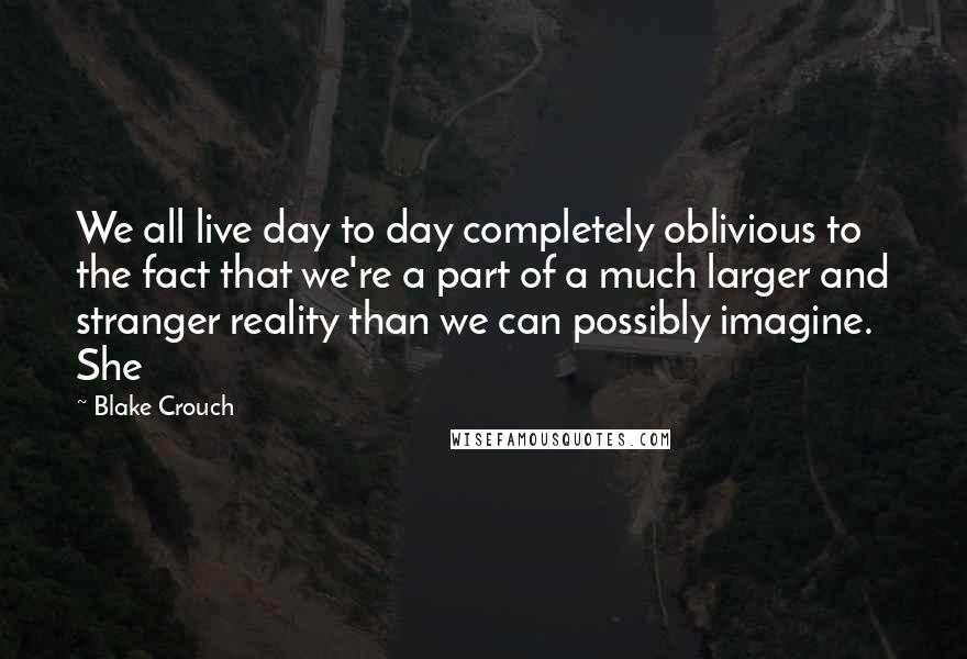 Blake Crouch Quotes: We all live day to day completely oblivious to the fact that we're a part of a much larger and stranger reality than we can possibly imagine. She