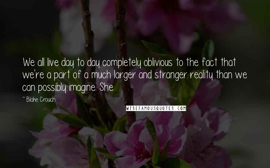 Blake Crouch Quotes: We all live day to day completely oblivious to the fact that we're a part of a much larger and stranger reality than we can possibly imagine. She