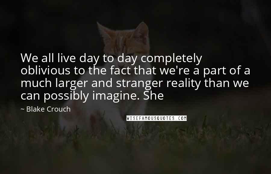 Blake Crouch Quotes: We all live day to day completely oblivious to the fact that we're a part of a much larger and stranger reality than we can possibly imagine. She