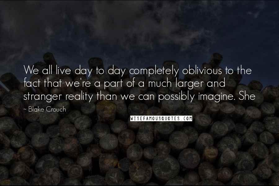 Blake Crouch Quotes: We all live day to day completely oblivious to the fact that we're a part of a much larger and stranger reality than we can possibly imagine. She