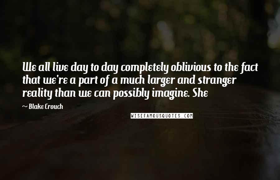 Blake Crouch Quotes: We all live day to day completely oblivious to the fact that we're a part of a much larger and stranger reality than we can possibly imagine. She