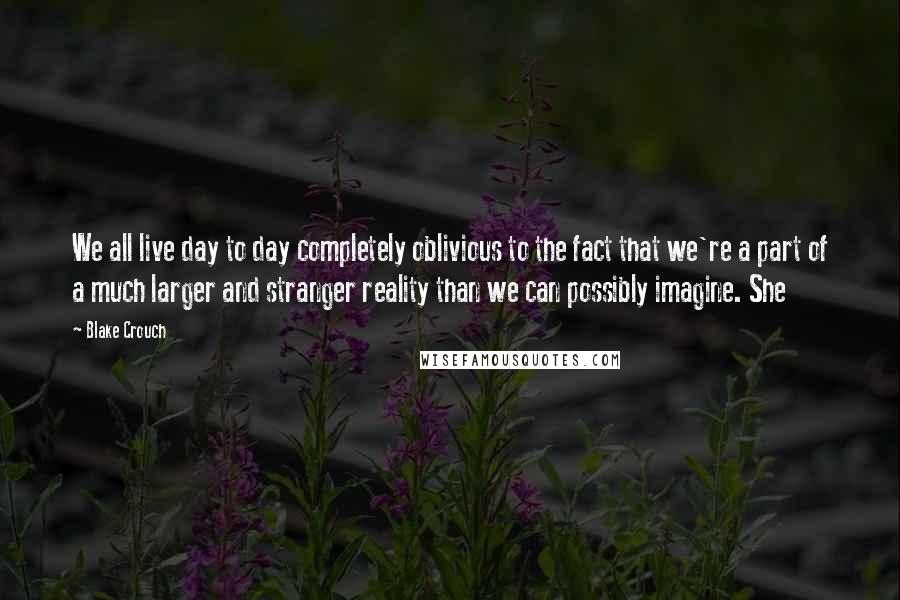 Blake Crouch Quotes: We all live day to day completely oblivious to the fact that we're a part of a much larger and stranger reality than we can possibly imagine. She