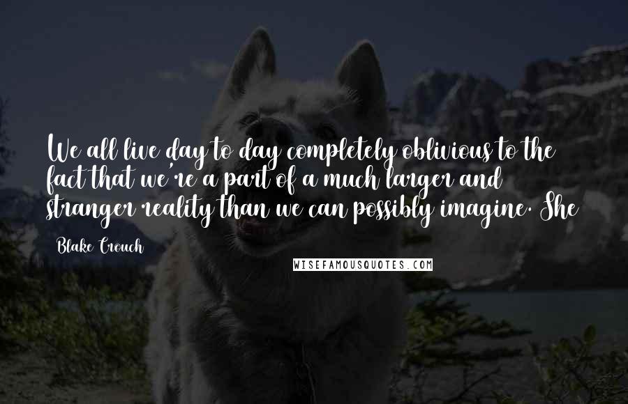 Blake Crouch Quotes: We all live day to day completely oblivious to the fact that we're a part of a much larger and stranger reality than we can possibly imagine. She