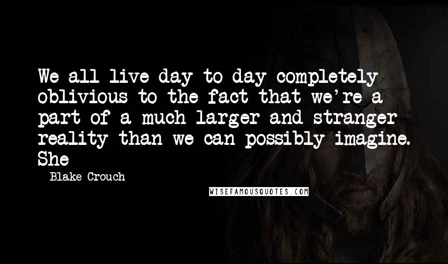 Blake Crouch Quotes: We all live day to day completely oblivious to the fact that we're a part of a much larger and stranger reality than we can possibly imagine. She