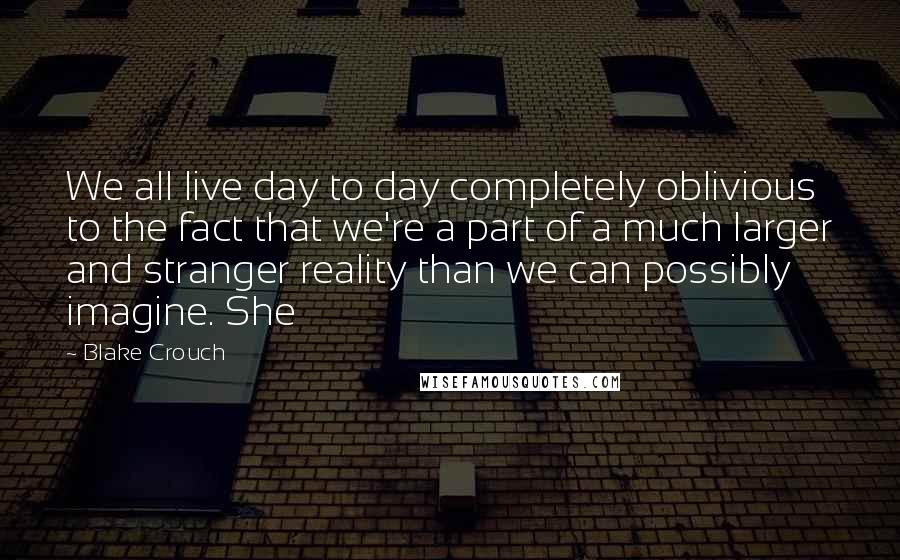 Blake Crouch Quotes: We all live day to day completely oblivious to the fact that we're a part of a much larger and stranger reality than we can possibly imagine. She
