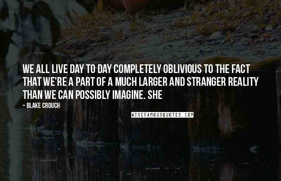 Blake Crouch Quotes: We all live day to day completely oblivious to the fact that we're a part of a much larger and stranger reality than we can possibly imagine. She