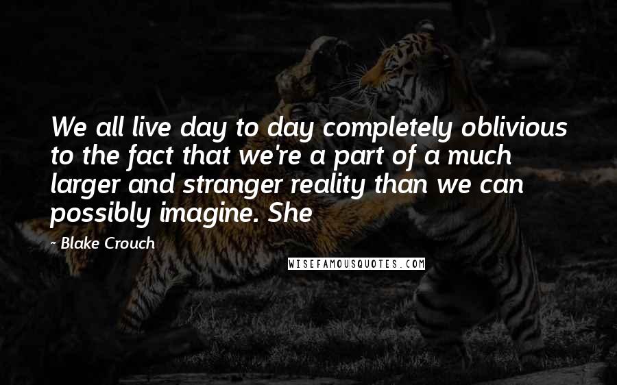 Blake Crouch Quotes: We all live day to day completely oblivious to the fact that we're a part of a much larger and stranger reality than we can possibly imagine. She