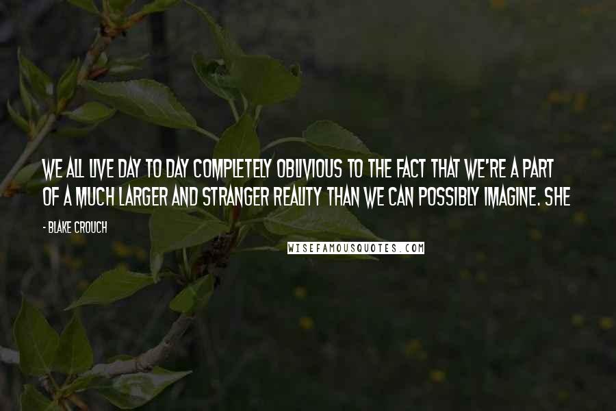 Blake Crouch Quotes: We all live day to day completely oblivious to the fact that we're a part of a much larger and stranger reality than we can possibly imagine. She