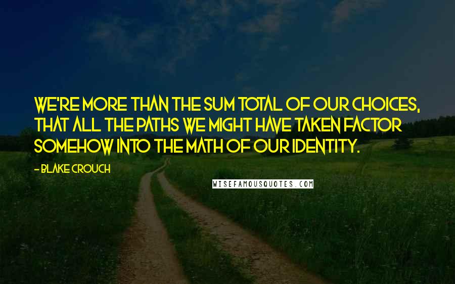 Blake Crouch Quotes: We're more than the sum total of our choices, that all the paths we might have taken factor somehow into the math of our identity.
