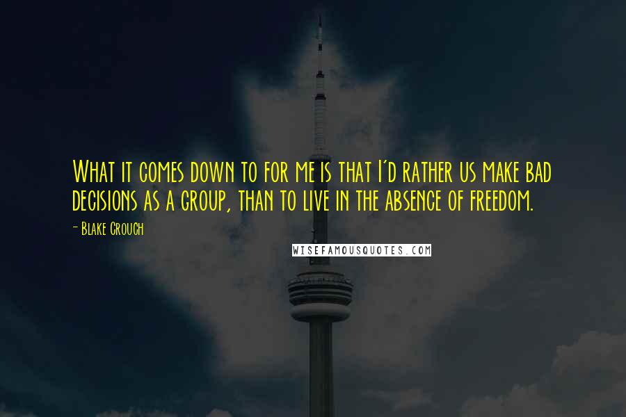 Blake Crouch Quotes: What it comes down to for me is that I'd rather us make bad decisions as a group, than to live in the absence of freedom.