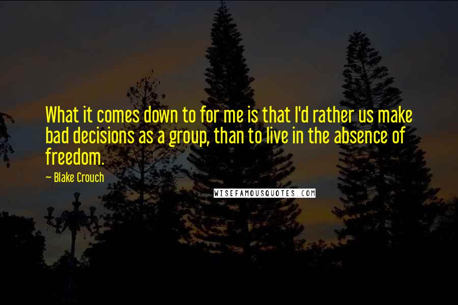 Blake Crouch Quotes: What it comes down to for me is that I'd rather us make bad decisions as a group, than to live in the absence of freedom.