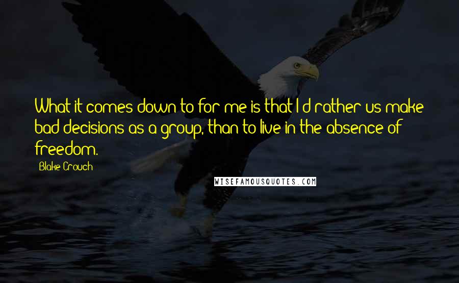 Blake Crouch Quotes: What it comes down to for me is that I'd rather us make bad decisions as a group, than to live in the absence of freedom.