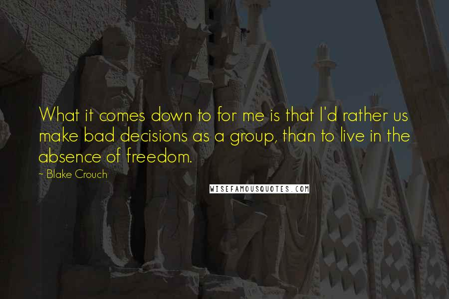 Blake Crouch Quotes: What it comes down to for me is that I'd rather us make bad decisions as a group, than to live in the absence of freedom.