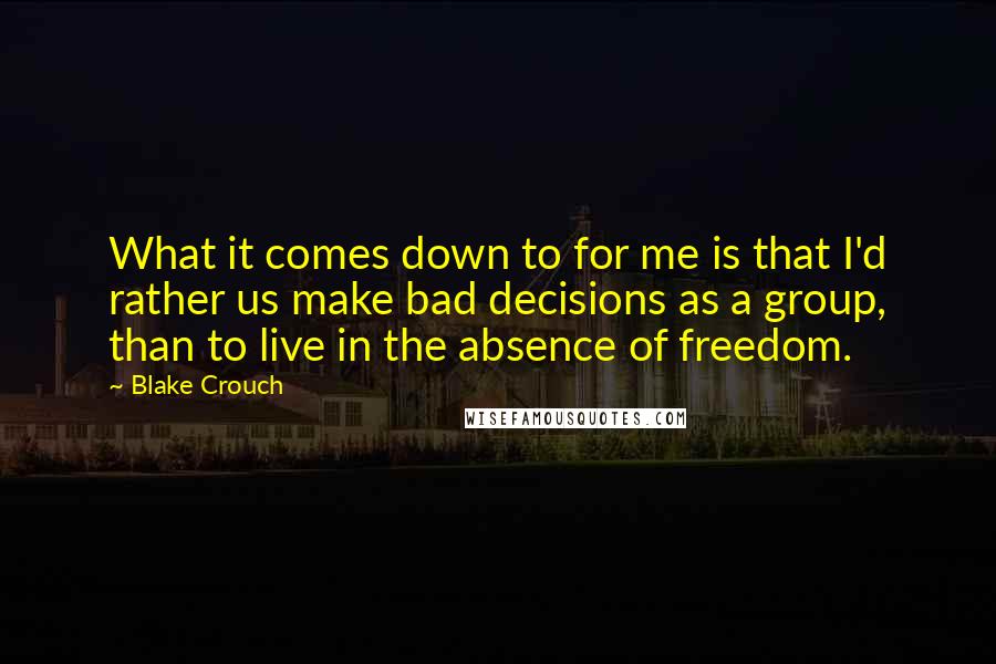 Blake Crouch Quotes: What it comes down to for me is that I'd rather us make bad decisions as a group, than to live in the absence of freedom.