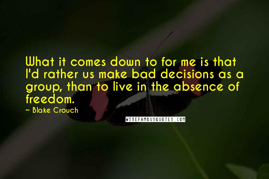 Blake Crouch Quotes: What it comes down to for me is that I'd rather us make bad decisions as a group, than to live in the absence of freedom.