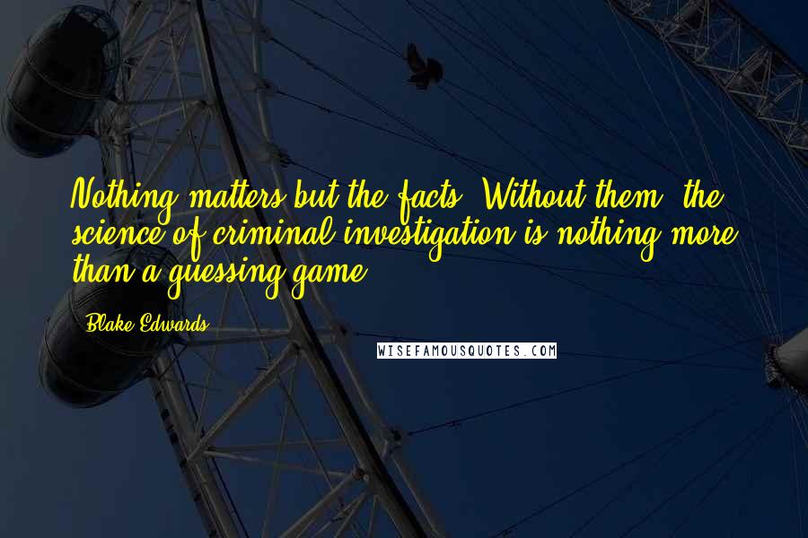 Blake Edwards Quotes: Nothing matters but the facts. Without them, the science of criminal investigation is nothing more than a guessing game.