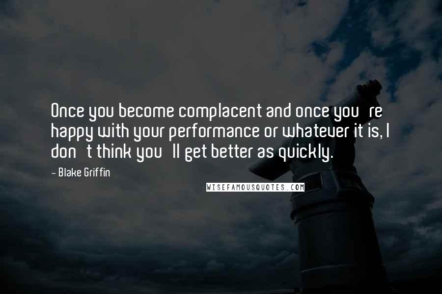 Blake Griffin Quotes: Once you become complacent and once you're happy with your performance or whatever it is, I don't think you'll get better as quickly.