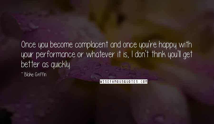 Blake Griffin Quotes: Once you become complacent and once you're happy with your performance or whatever it is, I don't think you'll get better as quickly.