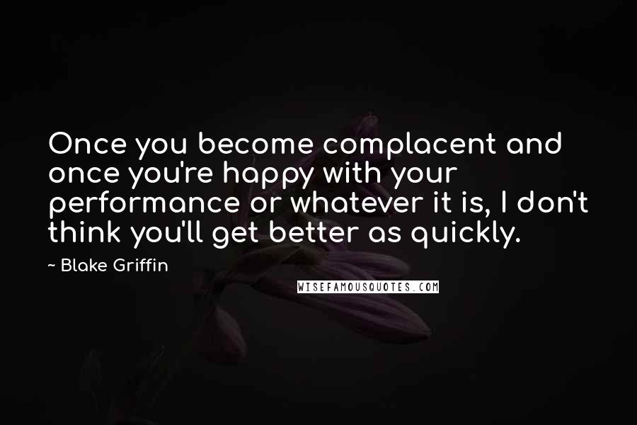 Blake Griffin Quotes: Once you become complacent and once you're happy with your performance or whatever it is, I don't think you'll get better as quickly.