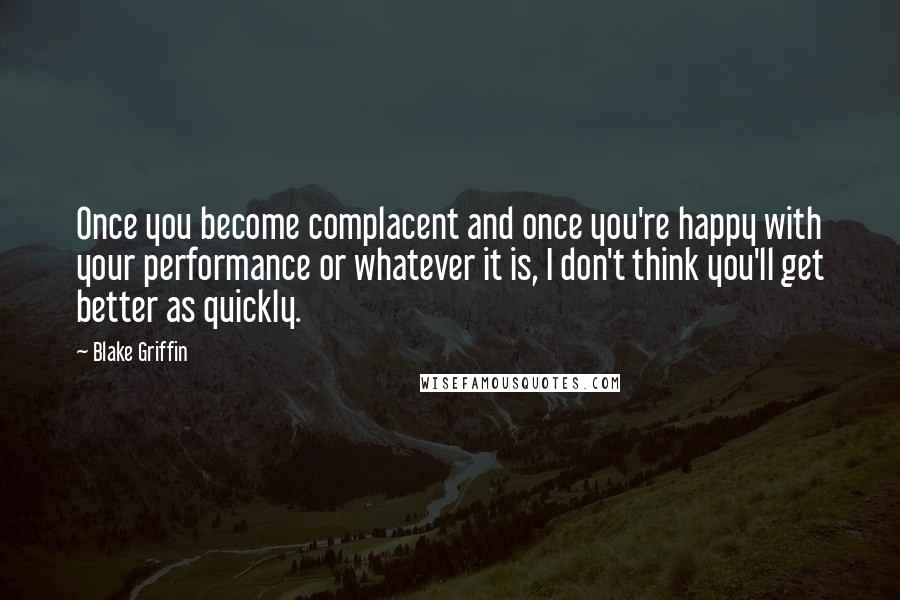 Blake Griffin Quotes: Once you become complacent and once you're happy with your performance or whatever it is, I don't think you'll get better as quickly.