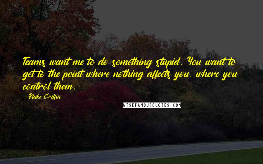 Blake Griffin Quotes: Teams want me to do something stupid. You want to get to the point where nothing affects you, where you control them.