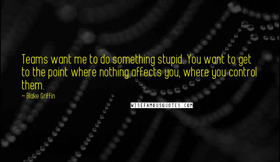 Blake Griffin Quotes: Teams want me to do something stupid. You want to get to the point where nothing affects you, where you control them.