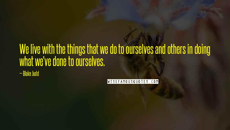 Blake Judd Quotes: We live with the things that we do to ourselves and others in doing what we've done to ourselves.
