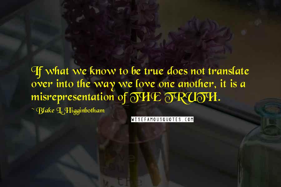 Blake L. Higginbotham Quotes: If what we know to be true does not translate over into the way we love one another, it is a misrepresentation of THE TRUTH.