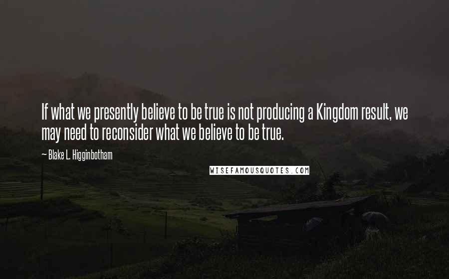 Blake L. Higginbotham Quotes: If what we presently believe to be true is not producing a Kingdom result, we may need to reconsider what we believe to be true.