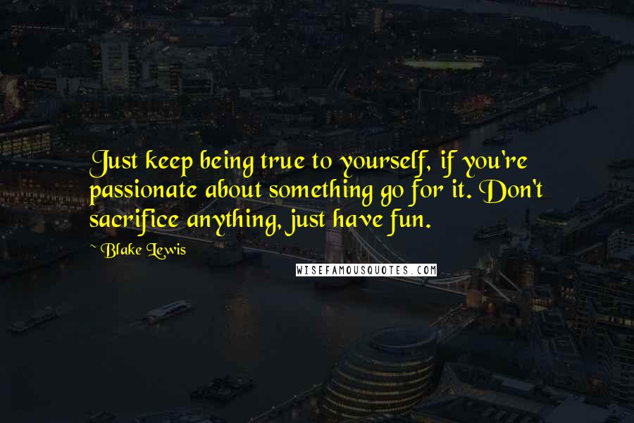 Blake Lewis Quotes: Just keep being true to yourself, if you're passionate about something go for it. Don't sacrifice anything, just have fun.