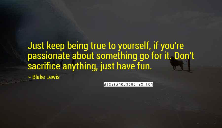 Blake Lewis Quotes: Just keep being true to yourself, if you're passionate about something go for it. Don't sacrifice anything, just have fun.