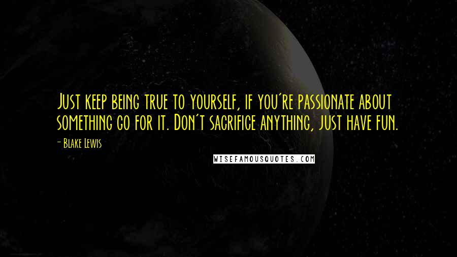 Blake Lewis Quotes: Just keep being true to yourself, if you're passionate about something go for it. Don't sacrifice anything, just have fun.