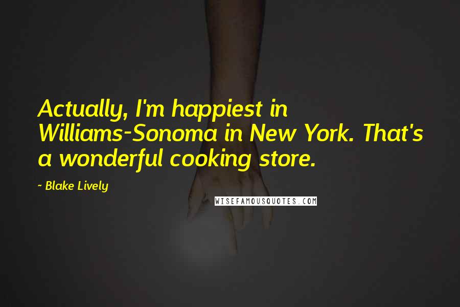 Blake Lively Quotes: Actually, I'm happiest in Williams-Sonoma in New York. That's a wonderful cooking store.