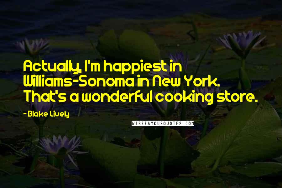 Blake Lively Quotes: Actually, I'm happiest in Williams-Sonoma in New York. That's a wonderful cooking store.