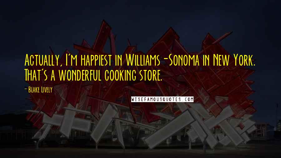 Blake Lively Quotes: Actually, I'm happiest in Williams-Sonoma in New York. That's a wonderful cooking store.