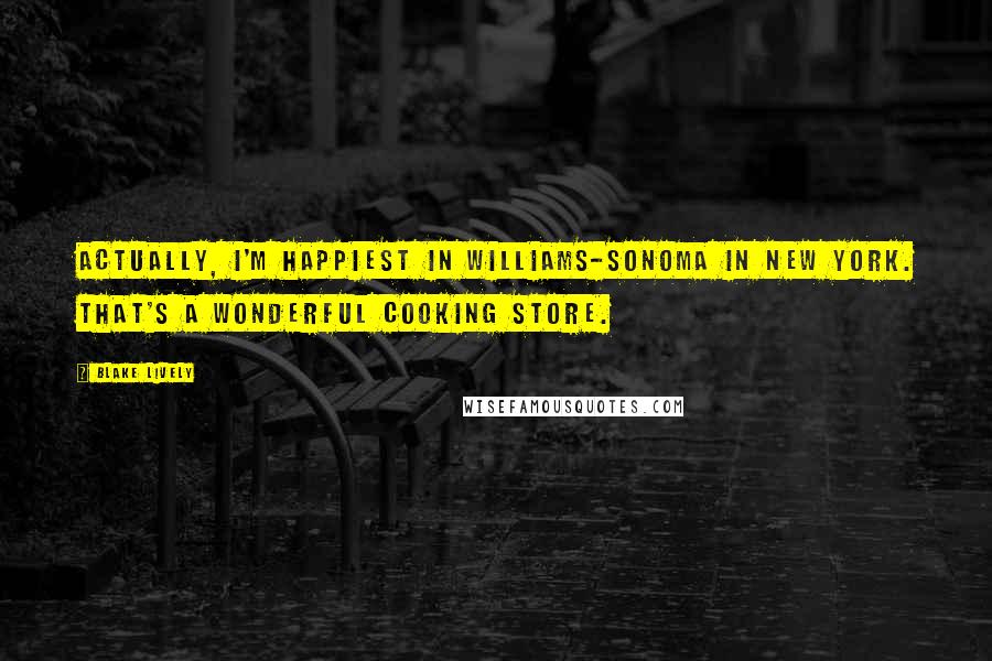 Blake Lively Quotes: Actually, I'm happiest in Williams-Sonoma in New York. That's a wonderful cooking store.