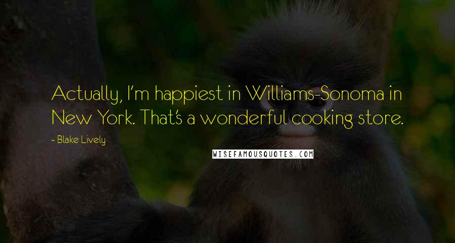 Blake Lively Quotes: Actually, I'm happiest in Williams-Sonoma in New York. That's a wonderful cooking store.