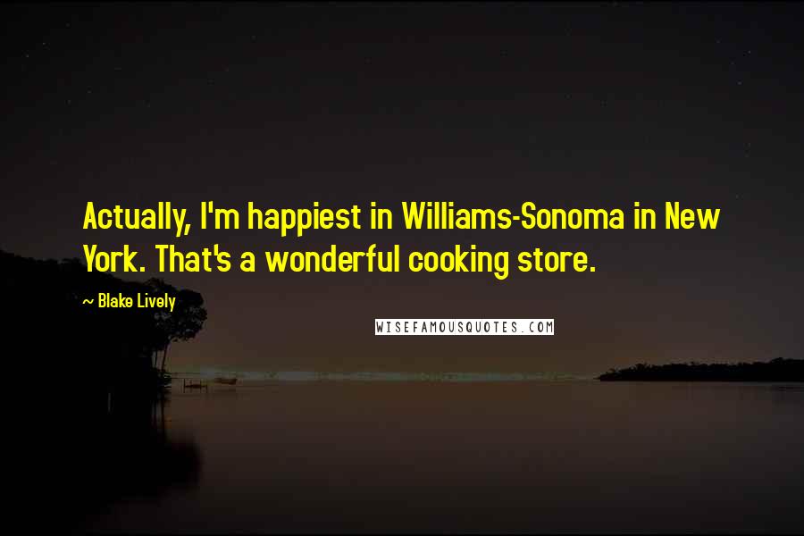 Blake Lively Quotes: Actually, I'm happiest in Williams-Sonoma in New York. That's a wonderful cooking store.