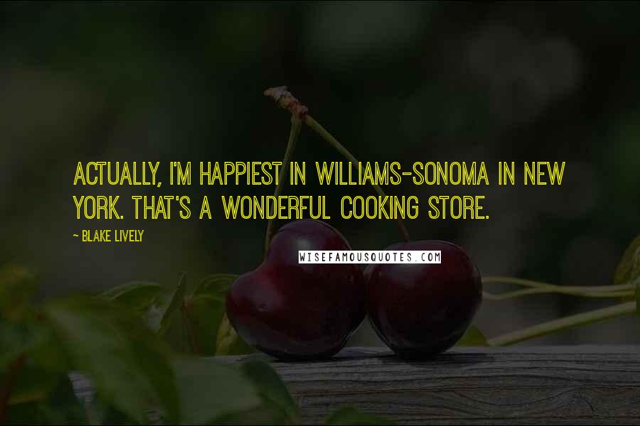 Blake Lively Quotes: Actually, I'm happiest in Williams-Sonoma in New York. That's a wonderful cooking store.