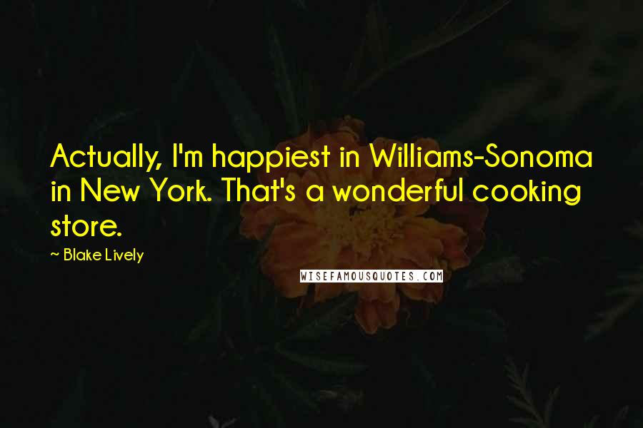 Blake Lively Quotes: Actually, I'm happiest in Williams-Sonoma in New York. That's a wonderful cooking store.