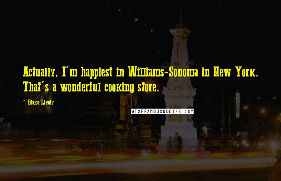 Blake Lively Quotes: Actually, I'm happiest in Williams-Sonoma in New York. That's a wonderful cooking store.