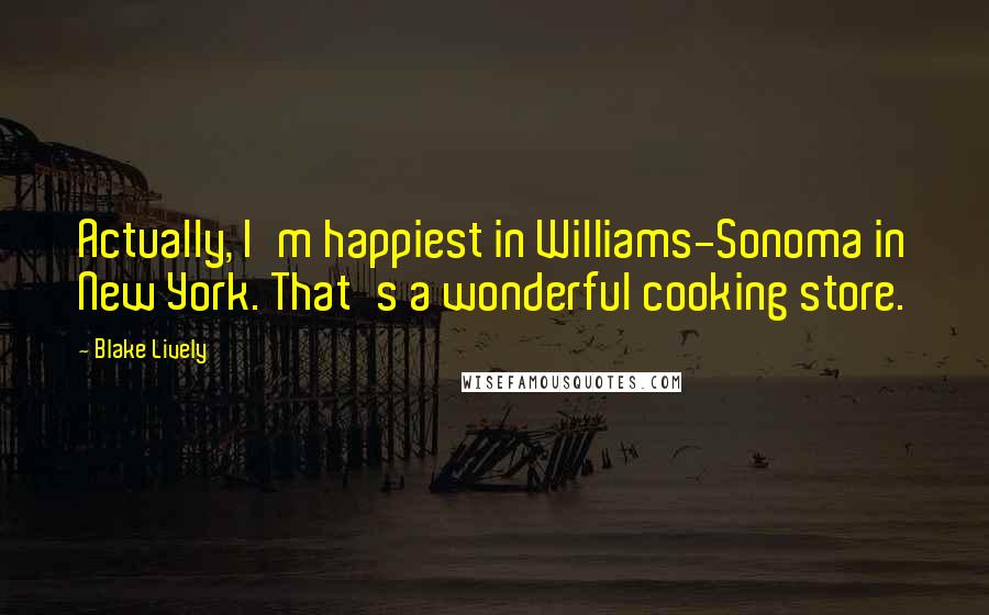 Blake Lively Quotes: Actually, I'm happiest in Williams-Sonoma in New York. That's a wonderful cooking store.