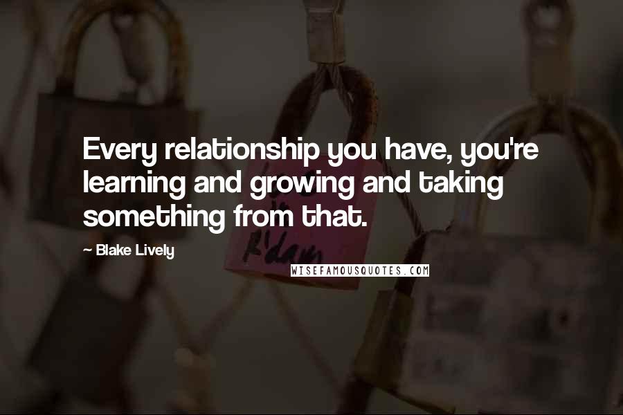 Blake Lively Quotes: Every relationship you have, you're learning and growing and taking something from that.