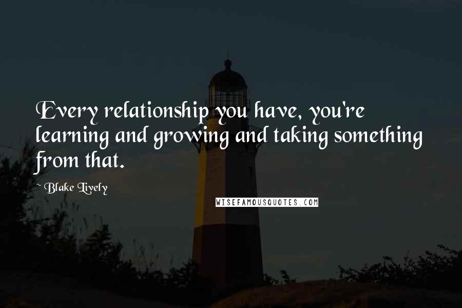 Blake Lively Quotes: Every relationship you have, you're learning and growing and taking something from that.