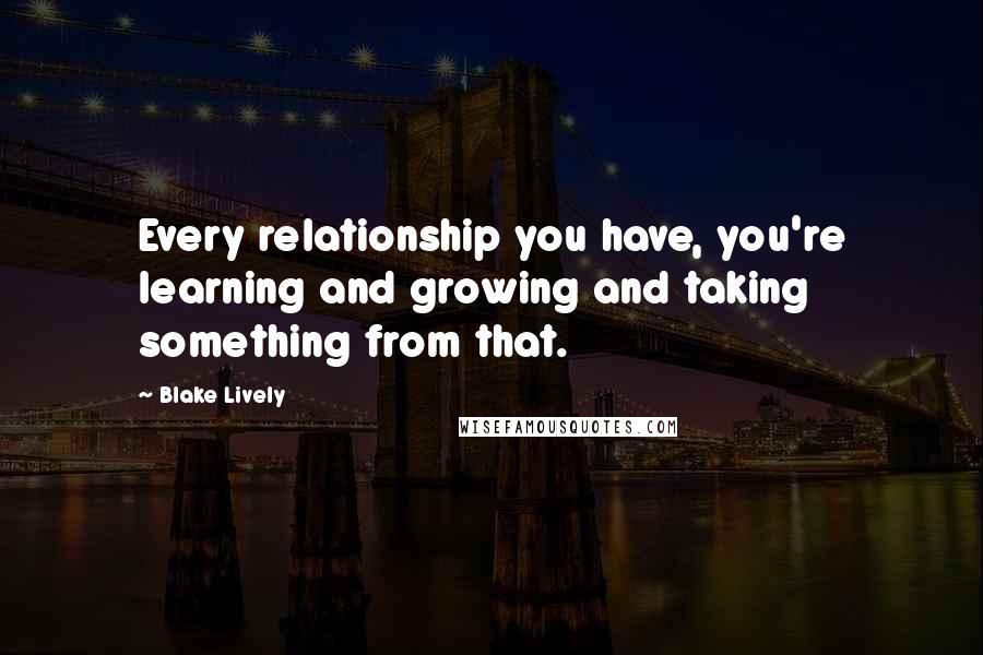 Blake Lively Quotes: Every relationship you have, you're learning and growing and taking something from that.