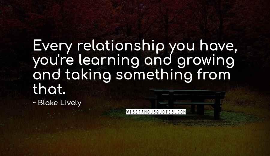 Blake Lively Quotes: Every relationship you have, you're learning and growing and taking something from that.